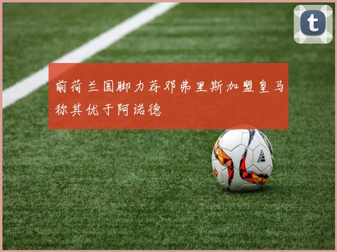 前荷兰国脚力荐邓弗里斯加盟皇马称其优于阿诺德