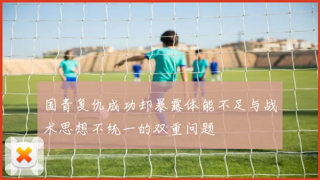 国青复仇成功却暴露体能不足与战术思想不统一的双重问题