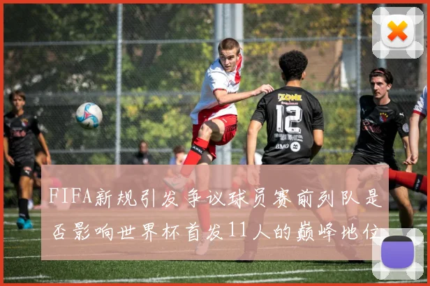 FIFA新规引发争议球员赛前列队是否影响世界杯首发11人的巅峰地位