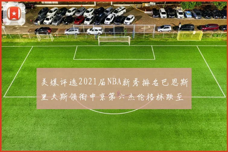美媒评选2021届NBA新秀排名巴恩斯里夫斯领衔申京第六杰伦格林跌至第九