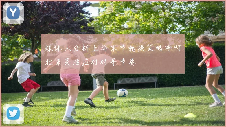媒体人分析上海末节轮换策略呼吁北京灵活应对对手节奏